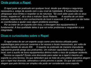 Onde praticar o Rapel           O rapel pode ser praticado em qualquer local, desde que ofereça a segurança necessária e, esteja de acordo com o seu nível de habilidade. É fundamental não ultrapassar seus limites e respeitar os da natureza. "Só você sabe quais são os seus limites, respeite-os", dá a dica o instrutor Saulo Roberto.      A escolha de um bom instrutor, experiente e com conhecimento do local é essencial. É ele quem vai dar todas as coordenadas e ajudar caso algum problema aconteça.       Por se tratar de um esporte com risco, a checagem dos equipamentos é fundamental. A boa qualidade deles é que vai evitar problemas e resguardar a sua integridade.   Dicas e curiosidades sobre o Rapel          O rapel antes de ser um esporte surgiu como uma técnica utilizada pelos espeleólogos para procurar cavernas e ter acesso a locais inacessíveis, por volta da segunda metade do século XIX.       O esporte se praticado de maneira imprudente representa grande perigo aos praticantes. Um instrutor capacitado e que conheça o local, com o auxílio de bons equipamentos diminui muito o risco de qualquer acidente.      Técnica ou esporte? Existe uma discussão para saber se o rapel é mesmo um esporte ou uma técnica. Os que defendem que se trata de uma prática esportiva alegam que o rapel traz diversão, adrenalina e ainda previne a saúde. Os que são contra alegam que pela técnica ser simples não pode ser considerada como esporte. 