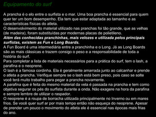 Equipamento do surf    A prancha é o elo entre o surfista e o mar. Uma boa prancha é essencial para quem quer ter um bom desempenho. Ela tem que estar adaptada ao tamanho e as características físicas do atleta. O desenvolvimento do material utilizado nas pranchas foi tão grande, que as velhas (de madeira), foram substituídas por modernas placas de polietileno. Além das conhecidas pranchinhas, mais velozes e utilizada pelos principais surfistas, existem as Fun e Long Boards.  A Fun Board é uma intermediária entre a pranchinha e o Long. Já as Long Boards são as mais clássicas e trazem consigo o peso e a responsabilidade de toda a história do surf. Para completar a lista de materiais necessários para a prática do surf, tem o lash, a parafina e o neoprene. O lash é a famosa cordinha. Ela é geralmente amarrada junto ao calcanhar e prende o atleta a prancha. Verifique sempre se o lash está bem preso, pois caso se solte você terá muito trabalho para pegar a prancha novamente. A parafina que é feita do mesmo material da vela é passada na prancha e tem como objetiva segurar os pés do surfista durante a onda. Não exagere na hora da parafina e sempre lembre de utilizar o raspador. O neoprene é a roupa de borracha utilizada principalmente no Inverno ou em mares frios. Se você quer surf ar por mais tempo então não esqueça do neoprene. Apesar de prender um pouco o movimento do atleta ele é essencial nas épocas mais frias do ano.   