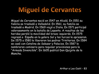 Miguel de Cervantes Miguel de Cervantes nació en 1547 en Alcalá. En 1551 su familia se trasladó a Valladolid. En 1561, su familia se trasladó a Madrid. En 1569 viajó a Italia. En 1571 participó valerosamente en la batalla de Lepanto. A resultas de las heridas perdió la movilidad del brazo izquierdo. En 1575 regresó a  España en la galera Sol y los turcos le apresaron. De 1575 a 1580 le liberaron los padres Trinitarios. En 1584 se casó con Catalina de Salazar y Palacios. En 1587 le nombraron comisario para requisar provisiones para la “Armada Invencible”. En 1605 publicó Don Quijote de la Mancha. Arthur e Leo Costi - 83 