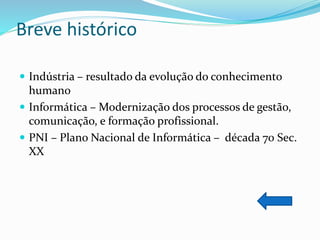 Breve histórico
 Indústria – resultado da evolução do conhecimento
humano
 Informática – Modernização dos processos de gestão,
comunicação, e formação profissional.
 PNI – Plano Nacional de Informática – década 70 Sec.
XX
 