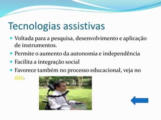 Tecnologias assistivas
 Voltada para a pesquisa, desenvolvimento e aplicação
de instrumentos.
 Permite o aumento da autonomia e independência
 Facilita a integração social
 Favorece também no processo educacional, veja no
site.
 