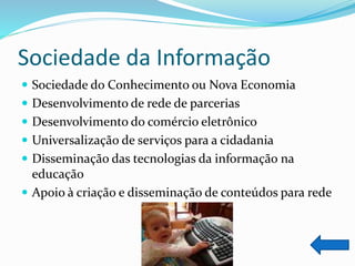 Sociedade da Informação
 Sociedade do Conhecimento ou Nova Economia
 Desenvolvimento de rede de parcerias
 Desenvolvimento do comércio eletrônico
 Universalização de serviços para a cidadania
 Disseminação das tecnologias da informação na
educação
 Apoio à criação e disseminação de conteúdos para rede
 