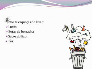 Não te esqueças de levar:
 Luvas
 Botas de borracha
 Sacos do lixo
 Pás
 