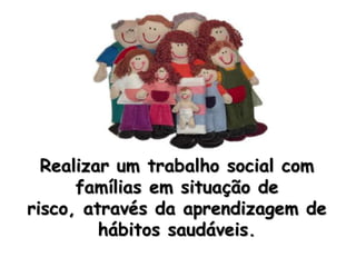 Realizar um trabalho social com famílias em situação de risco, através da aprendizagem de hábitos saudáveis. 