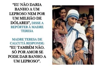 “EU NÃO DARIA BANHO A UM LEPROSO NEM POR UM MILHÃO DE DÓLARES”, DISSE A REPÓRTER À MADRE TERESAMADRE TERESA DE CALCUTÁ RESPONDE:“EU TAMBÉM NÃO. SÓ POR AMOR SE PODE DAR BANHO A UM LEPROSO”.