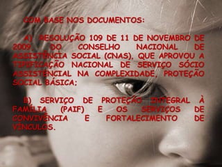 COM BASE NOS DOCUMENTOS: A)  RESOLUÇÃO 109 DE 11 DE NOVEMBRO DE 2009, DO CONSELHO NACIONAL DE ASSISTÊNCIA SOCIAL (CNAS), QUE APROVOU A TIPIFICAÇÃO NACIONAL DE SERVIÇO SÓCIO ASSISTENCIAL NA COMPLEXIDADE, PROTEÇÃO SOCIAL BÁSICA;B) SERVIÇO DE PROTEÇÃO INTEGRAL À FAMÍLIA (PAIF) E OS SERVIÇOS DE CONVIVÊNCIA E FORTALECIMENTO DE VÍNCULOS. 