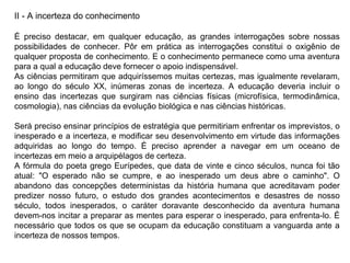 II - A incerteza do conhecimento É preciso destacar, em qualquer educação, as grandes interrogações sobre nossas possibilidades de conhecer. Pôr em prática as interrogações constitui o oxigênio de qualquer proposta de conhecimento. E o conhecimento permanece como uma aventura para a qual a educação deve fornecer o apoio indispensável. As ciências permitiram que adquiríssemos muitas certezas, mas igualmente revelaram, ao longo do século XX, inúmeras zonas de incerteza. A educação deveria incluir o ensino das incertezas que surgiram nas ciências físicas (microfísica, termodinâmica, cosmologia), nas ciências da evolução biológica e nas ciências históricas. Será preciso ensinar princípios de estratégia que permitiriam enfrentar os imprevistos, o inesperado e a incerteza, e modificar seu desenvolvimento em virtude das informações adquiridas ao longo do tempo. É preciso aprender a navegar em um oceano de incertezas em meio a arquipélagos de certeza. A fórmula do poeta grego Eurípedes, que data de vinte e cinco séculos, nunca foi tão atual: "O esperado não se cumpre, e ao inesperado um deus abre o caminho". O abandono das concepções deterministas da história humana que acreditavam poder predizer nosso futuro, o estudo dos grandes acontecimentos e desastres de nosso século, todos inesperados, o caráter doravante desconhecido da aventura humana devem-nos incitar a preparar as mentes para esperar o inesperado, para enfrenta-lo. É necessário que todos os que se ocupam da educação constituam a vanguarda ante a incerteza de nossos tempos.  