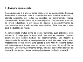 II - Ensinar a compreensão A compreensão é a um só tempo meio e fim da comunicação humana. Entretanto, a educação para a compreensão está ausente no ensino. O planeta necessita, em todos os sentidos, de compreensão mútua. Considerando a importância da educação para a compreensão, em todos os níveis educativos e em todas as idades, o desenvolvimento da compreensão pede a reforma das mentalidades. Esta deve ser a obra para a educação do futuro. A compreensão mútua entre os seres humanos, quer próximos, quer estranhos, é daqui para a frente vital para que as relações humanas saiam de seu estado bárbaro de incompreensão. Daí decorre a necessidade de estudar a incompreensão a partir de suas raízes, suas modalidades e seus efeitos. Este estudo é tanto mais necessário porque enfocaria não os sintomas, mas as causas do racismo, da xenofobia, do desprezo. Constituiria, ao mesmo tempo, uma das bases mais seguras da educação para a paz, à qual estamos ligados por essência e vocação. 