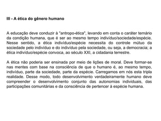 III - A ética do gênero humano A educação deve conduzir à "antropo-ética", levando em conta o caráter ternário da condição humana, que é ser ao mesmo tempo indivíduo/sociedade/espécie. Nesse sentido, a ética indivíduo/espécie necessita do controle mútuo da sociedade pelo indivíduo e do indivíduo pela sociedade, ou seja, a democracia; a ética indivíduo/espécie convoca, ao século XXI, a cidadania terrestre. A ética não poderia ser ensinada por meio de lições de moral. Deve formar-se nas mentes com base na consciência de que o humano é, ao mesmo tempo, indivíduo, parte da sociedade, parte da espécie. Carregamos em nós esta tripla realidade. Desse modo, todo desenvolvimento verdadeiramente humano deve compreender o desenvolvimento conjunto das autonomias individuais, das participações comunitárias e da consciência de pertencer à espécie humana. 
