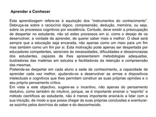 Aprender a Conhecer Esta aprendizagem refere-se à aquisição dos “instrumentos do conhecimento”. Debruça-se sobre o raciocínio lógico, compreensão, dedução, memória, ou seja, sobre os processos cognitivos por excelência. Contudo, deve existir a preocupação de despertar no estudante, não só estes processos em si, como o desejo de os desenvolver, a vontade de aprender, de querer saber mais e melhor. O ideal será sempre que a educação seja encarada, não apenas como um meio para um fim mas também como um fim por si. Esta motivação pode apenas ser despertada por educadores competentes, sensíveis às necessidades, dificuldades e idiossincrasias dos estudantes, capazes de lhes apresentarem metodologias adequadas, ilustradoras das matérias em estudos e facilitadoras da retenção e compreensão das mesmas. Pretende-se despertar em cada aluno a sede de conhecimento, a capacidade de aprender cada vez melhor, ajudando-os a desenvolver as armas e dispositivos intelectuais e cognitivos que lhes permitam construir as suas próprias opiniões e o seu próprio pensamento crítico. Em vista a este objectivo, sugere-se o incentivo, não apenas do pensamento dedutivo, como também do intuitivo, porque, se é importante ensinar o “espírito” e método científicos ao estudante, não é menos importante ensiná-lo a lidar com a sua intuição, de modo a que possa chegar às suas próprias conclusões e aventurar-se sozinho pelos domínios do saber e do desconhecido. 