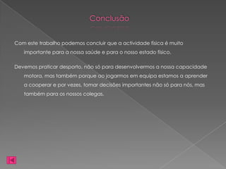 Conclusão


Com este trabalho podemos concluir que a actividade física é muito
   importante para a nossa saúde e para o nosso estado físico.

Devemos praticar desporto, não só para desenvolvermos a nossa capacidade
   motora, mas também porque ao jogarmos em equipa estamos a aprender
   a cooperar e por vezes, tomar decisões importantes não só para nós, mas
   também para os nossos colegas.
 