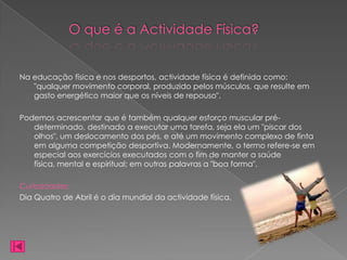 O que é a Actividade Física?


Na educação física e nos desportos, actividade física é definida como:
   "qualquer movimento corporal, produzido pelos músculos, que resulte em
   gasto energético maior que os níveis de repouso".

Podemos acrescentar que é também qualquer esforço muscular pré-
   determinado, destinado a executar uma tarefa, seja ela um "piscar dos
   olhos", um deslocamento dos pés, e até um movimento complexo de finta
   em alguma competição desportiva. Modernamente, o termo refere-se em
   especial aos exercícios executados com o fim de manter a saúde
   física, mental e espiritual; em outras palavras a "boa forma".

Curiosidades:
Dia Quatro de Abril é o dia mundial da actividade física.
 
