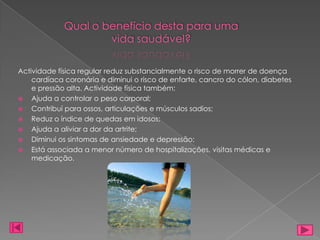 Qual o benefício desta para uma
                     vida saudável?

Actividade física regular reduz substancialmente o risco de morrer de doença
    cardíaca coronária e diminui o risco de enfarte, cancro do cólon, diabetes
    e pressão alta. Actividade física também:
 Ajuda a controlar o peso corporal;
 Contribuí para ossos, articulações e músculos sadios;
 Reduz o índice de quedas em idosos;
 Ajuda a aliviar a dor da artrite;
 Diminui os sintomas de ansiedade e depressão;
 Está associada a menor número de hospitalizações, visitas médicas e
    medicação.
 