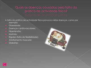 Quais as doenças causadas pela falta da
                prática de actividade física?

A falta da prática de actividade física provoca várias doenças, como por
    exemplo:
 Obesidade;
 Doenças cardiovasculares;
 Hipertensão;
 Insónias;
 Rigidez (falta de flexibilidade);
 Atrofiamento muscular;
 Diabetes;
 