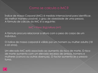 Como se calcula o IMC?

Índice de Massa Corporal (IMC) é medida internacional para identificar,
da melhor maneira possível, o grau de obesidade de uma pessoa.
A fórmula de cálculo do IMC é a seguinte:

                   IMC = Peso (Kg)/altura (m2)

A fórmula procura relacionar a altura com o peso do corpo de um
indivíduo.

O índice de massa corporal é válido por um homem ou mulher adulta (18
a 65 anos).

Um elevado IMC está associado ao aumento do risco de morte. O risco
de morte aumenta com um elevado excesso de ambos, homens e
mulheres (cancro ou outras doenças). O factor aumenta se a pessoa
fuma.
 