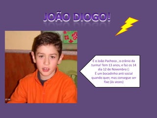 João Diogo!É o João Pacheco , o crânio da turma! Tem 13 anos, e faz os 14 dia 12 de Novembro (:É um bocadinho anti social quando quer, mas consegue ser fixe (ás vezes)