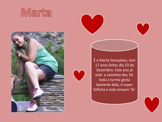 Marta É a Marta Gonçalves, tem 17 anos feitos dia 23 de Dezembro. Este ano já está  a caminho dos 18. toda a turma gosta bastante dela, é super fofinha e está sempre ‘lá’.