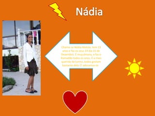 NádiaChama-se Nádia Abdula, tem 13 anos e faz os seus 14 dia 31 de Dezembro. É muçulmana, e faz o Ramadão todos os anos. É a mais querida da turma ,todos gostam bastante dela  adoramos-te !