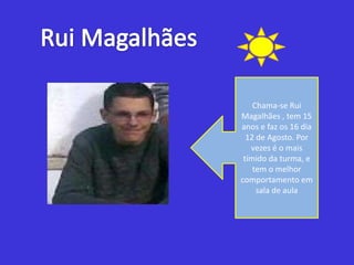 Rui MagalhãesChama-se Rui Magalhães , tem 15 anos e faz os 16 dia 12 de Agosto. Por vezes é o mais tímido da turma, e tem o melhor comportamento em sala de aula