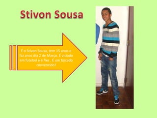 Stivon SousaÉ o Stivon Sousa, tem 15 anos e faz anos dia 2 de Março. É viciado em futebol e é fixe . É um bocado convencido!