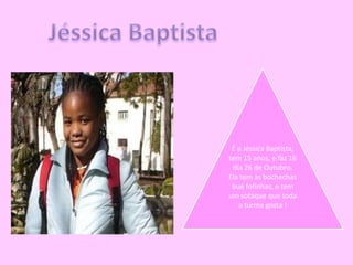 Jéssica BaptistaÉ a Jéssica Baptista, tem 15 anos, e faz 16 dia 26 de Outubro.Ela tem as bochechas bué fofinhas, e tem um sotaque que toda a turma gosta !