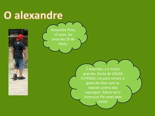 O alexandreAlexandre Pires, 13 anos, faz anos dia 25 de Maio. É divertido, e é muito querido. Gosta de JOGAR FUTEBOL! (só para variar), e gosta de falar com os rapazes acerca das raparigas!  Adora ver o American Pie vezes sem conta!