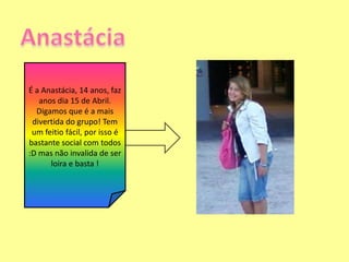 AnastáciaÉ a Anastácia, 14 anos, faz anos dia 15 de Abril. Digamos que é a mais divertida do grupo! Tem um feitio fácil, por isso é bastante social com todos :D mas não invalida de ser loira e basta !