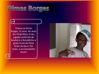 Dimas BorgesChama-se Dimas Borges, 15 anos, faz anos dia 19 de Maio. O seu jogador preferido de futebol é o Ronaldinho e gosta muito do filme Sinais de Deus. Por vezes, é um bocadinho bruto!