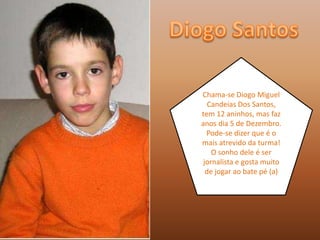 DiogoSantosChama-se Diogo Miguel Candeias Dos Santos, tem 12 aninhos, mas faz anos dia 5 de Dezembro. Pode-se dizer que é o mais atrevido da turma! O sonho dele é ser jornalista e gosta muito de jogar ao bate pé (a)