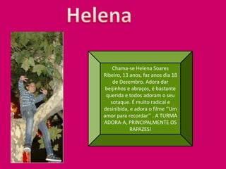 HelenaChama-se Helena Soares Ribeiro, 13 anos, faz anos dia 18 de Dezembro. Adora dar beijinhos e abraços, é bastante querida e todos adoram o seu sotaque. É muito radical e desinibida, e adora o filme ‘’Um amor para recordar’’ . A TURMA ADORA-A, PRINCIPALMENTE OS RAPAZES!