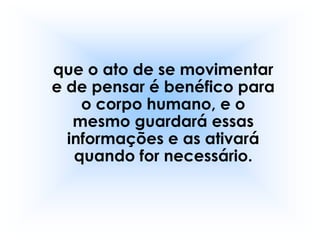 que o ato de se movimentar
e de pensar é benéfico para
    o corpo humano, e o
   mesmo guardará essas
  informações e as ativará
   quando for necessário.
 