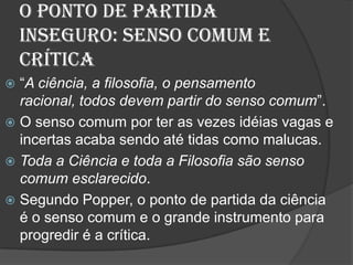 O ponto de Partida Inseguro: Senso Comum e Crítica“A ciência, a filosofia, o pensamento racional, todos devem partir do senso comum”.O senso comum por ter as vezes idéias vagas e incertas acaba sendo até tidas como malucas.Toda a Ciência e toda a Filosofia são senso comum esclarecido.Segundo Popper, o ponto de partida da ciência é o senso comum e o grande instrumento para progredir é a crítica.