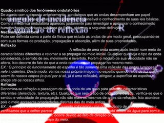 Senóides e os fenômenos períodos . Quadro sinótico dos fenômenos ondulatórios   De acordo com o exposto anteriormente, concluímos que as ondas desempenham um papel fundamental em nossas vidas, sendo portanto indispensável o conhecimento de suas leis básicas. Como a mecânica ondulatória apareceu justamente para investigar e aprimorar o conhecimento humano nesta importante sub-área da física, obtemos a seguinte definição:  Mecânica Ondulatória   Pode ser definida como a parte da física que estuda as ondas de um modo geral, preocupando-se com suas formas de produção, propagação e absorção, além de suas propriedades.  Reflexão                                                                         A reflexão de uma onda ocorre após incidir num meio de características diferentes e retornar a se propagar no meio inicial. Qualquer que seja o tipo da onda considerada, o sentido de seu movimento é invertido. Porém o módulo de sua velocidade não se altera. Isto decorre do fato de que a onda continua a se propagar no mesmo meio. EX.: O princípio do funcionamento do espelho é tão somente uma reflexão das ondas luminosas nele incidentes. Deste modo, vemos nossa própria imagem no espelho quando raios de luz que saem de nossos corpos (o qual por si só, já é uma reflexão), atingem a superfície do espelho e chega até os nossos olhos.   Refração   Denomina-se refração a passagem de uma onda de um meio para outro de características diferentes (densidade, textura, etc). Qualquer que seja o tipo de onda considerada, verifica-se que o sentido e velocidade de propagação não são mais os mesmos de antes da refração. Isto acontece pois o meio apresenta propriedades distintas das do meio antigo. EX.: A refração ocorre, por exemplo, quando colocamos uma colher dentro de um copo d'água e verificamos que a colher parece sofrer uma "quebra" da parte que está dentro da água para com a parte que está fora da água. Isto ocorre devido ao fato da direção original de propagação da luz ter sido desviado devido à mudança do meio.   