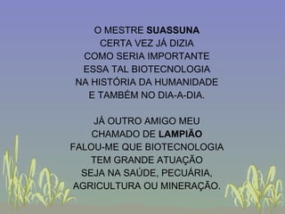 O MESTRE  SUASSUNA CERTA VEZ JÁ DIZIA COMO SERIA IMPORTANTE ESSA TAL BIOTECNOLOGIA NA HISTÓRIA DA HUMANIDADE E TAMBÉM NO DIA-A-DIA. JÁ OUTRO AMIGO MEU CHAMADO DE  LAMPIÃO FALOU-ME QUE BIOTECNOLOGIA TEM GRANDE ATUAÇÃO SEJA NA SAÚDE, PECUÁRIA, AGRICULTURA OU MINERAÇÃO. 