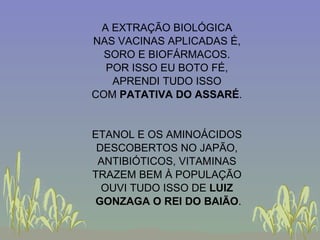 A EXTRAÇÃO BIOLÓGICA NAS VACINAS APLICADAS É, SORO E BIOFÁRMACOS. POR ISSO EU BOTO FÉ, APRENDI TUDO ISSO COM  PATATIVA DO ASSARÉ . ETANOL E OS AMINOÁCIDOS DESCOBERTOS NO JAPÃO, ANTIBIÓTICOS, VITAMINAS TRAZEM BEM À POPULAÇÃO OUVI TUDO ISSO DE  LUIZ GONZAGA O REI DO BAIÃO . 