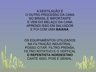 A DESTILAÇÃO É O OUTRO PROCESSO DA CANA NO BRASIL É IMPORTANTE E VEM DO MELAÇO DA CANA APRENDI ISSO EM SALVADOR E FOI COM UMA  BAIANA . OS EQUIPAMENTOS UTILIZADOS NA FILTRAÇÃO INDUSTRIAL, POSSO CITAR: FILTRO PRENSA, FILTRO ROTATIVO E O VERTICAL O REPENTISTA NORDESTINO CANTE ISSO, POIS É GENIAL. 