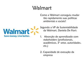 Walmart
  Como a Walmart conseguiu mudar
    tão rapidamente suas políticas
    ambientais e sociais?

  Segundo a VP de Sustentabilidade
     da Walmart, Daniela De Fiori:

  1. Absorção de aprendizado com
     stakeholders (profissionais,
     acadêmicos, 3° setor, autoridades,
     etc.)

  2. Capacidade de execução da
     empresa
 