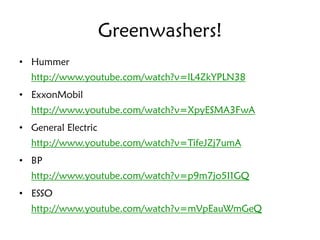 Greenwashers!
• Hummer
  http://www.youtube.com/watch?v=lL4ZkYPLN38
• ExxonMobil
  http://www.youtube.com/watch?v=XpyESMA3FwA
• General Electric
  http://www.youtube.com/watch?v=TifeJZj7umA
• BP
  http://www.youtube.com/watch?v=p9m7jo5I1GQ
• ESSO
  http://www.youtube.com/watch?v=mVpEauWmGeQ
 