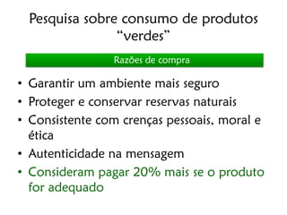 Pesquisa sobre consumo de produtos
               “verdes”
                Razões de compra

• Garantir um ambiente mais seguro
• Proteger e conservar reservas naturais
• Consistente com crenças pessoais, moral e
  ética
• Autenticidade na mensagem
• Consideram pagar 20% mais se o produto
  for adequado
 