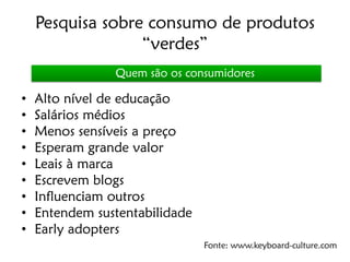 Pesquisa sobre consumo de produtos
                  “verdes”
                Quem são os consumidores

•   Alto nível de educação
•   Salários médios
•   Menos sensíveis a preço
•   Esperam grande valor
•   Leais à marca
•   Escrevem blogs
•   Influenciam outros
•   Entendem sustentabilidade
•   Early adopters
                                Fonte: www.keyboard-culture.com
 