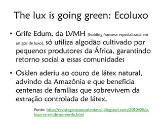 The lux is going green: Ecoluxo
• Grife Edum, da LVMH (holding francesa especializada em
  artigos de luxo), só utiliza algodão cultivado por

  pequenos produtores da África, garantindo
  retorno social a essas comunidades
• Osklen aderiu ao couro de látex natural,
  advindo da Amazônia e que beneficia
  centenas de famílias que sobrevivem da
  extração controlada de látex.
         Fonte: http://revistageracaosustentavel.blogspot.com/2010/05/o-
         luxo-se-rende-ao-verde.html
 