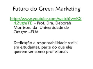 Futuro do Green Marketing
http://www.youtube.com/watch?v=KX
  rLZvghsTE - Prof. Dra. Deborah
  Morrison, da Universidade de
  Oregon –EUA

 Dedicação a responsabilidade social
 em estudantes, parte do que eles
 querem ser como profissionais
 