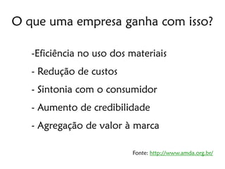 O que uma empresa ganha com isso?

   -Eficiência no uso dos materiais
   - Redução de custos
   - Sintonia com o consumidor
   - Aumento de credibilidade
   - Agregação de valor à marca

                          Fonte: http://www.amda.org.br/
 