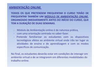 AMBIENTAÇÃO ONLINE 
 TODOS OS QUE PRETENDEM FREQUENTAR O CURSO TERÃO DE
 FREQUENTAR TAMBÉM UM MÓDULO DE AMBIENTAÇÃO ONLINE,
 ORGANIZADO IMEDIATAMENTE ANTES DO INÍCIO DO CURSO QUE
                                             CURSO,
 TEM A DURAÇÃO DE DUAS SEMANAS.

   ‐ Módulo de Ambientação online é de natureza prática,
   ‐ com uma orientação centrada no saber‐fazer.
   ‐ Pretende familiarizar os estudantes com os dispositivos
     tecnológicos afetos ao ambiente virtual onde irão ter lugar as
     atividades d ensino e d aprendizagem e com os modos
      ti id d de       i     de       di                       d
     específicos de comunicação.

 No final, os estudantes deverão estar em condições de interagir em 
 ambiente virtual e de se integrarem em diferentes modalidades do 
 trabalho online. 
 