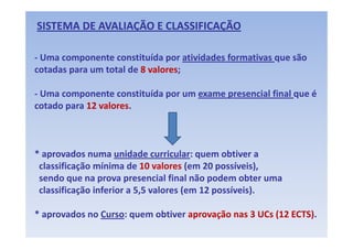 SISTEMA DE AVALIAÇÃO E CLASSIFICAÇÃO 

‐ Uma componente constituída por atividades formativas que são 
cotadas para um total de 8 valores; 
cotadas para um total de 8 valores

‐ Uma componente constituída por um exame presencial final que é
  Uma componente constituída por um exame presencial final que é 
cotado para 12 valores. 



* aprovados numa unidade curricular: quem obtiver a   
* aprovados numa unidade curricular: quem obtiver a
 classificação mínima de 10 valores (em 20 possíveis), 
 sendo que na prova presencial final não podem obter uma  
 sendo que na prova presencial final não podem obter uma
 classificação inferior a 5,5 valores (em 12 possíveis). 

* aprovados no Curso: quem obtiver aprovação nas 3 UCs (12 ECTS).
 