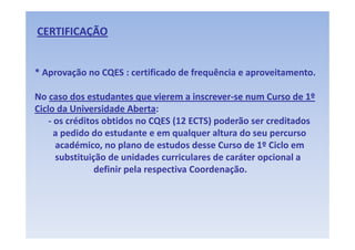 CERTIFICAÇÃO


* Aprovação no CQES : certificado de frequência e aproveitamento. 

No caso dos estudantes que vierem a inscrever se num Curso de 1º 
No caso dos estudantes que vierem a inscrever‐se num Curso de 1º
    caso dos estudantes que vierem a inscrever‐
Ciclo da Universidade Aberta:
Ciclo da Universidade Aberta
    ‐ os créditos obtidos no CQES (12 ECTS) poderão ser creditados
                               Q (          )p
      a pedido do estudante e em qualquer altura do seu percurso
      académico, no plano de estudos desse Curso de 1º Ciclo em
      substituição de unidades curriculares de caráter opcional a
                definir pela respectiva Coordenação.
 
