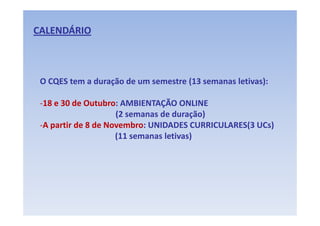 CALENDÁRIO



 O CQES tem a duração de um semestre (13 semanas letivas):

 ‐18 e 30 de Outubro: AMBIENTAÇÃO ONLINE
                     (2 semanas de duração) 
                     (2 semanas de duração)
 ‐A partir de 8 de Novembro: UNIDADES CURRICULARES(3 UCs)
                     (11 semanas letivas)
                     (11 semanas letivas)
 