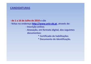 CANDIDATURAS



‐ de 1 a 16 de Julho de 2010 e são 
‐ feitas no endereço http://www.univ‐ab.pt, através de: 
                    ç     p //               p,
                ‐ Inscrição online; 
                ‐ Anexação, em formato digital, dos seguintes 
                  documentos: 
                             * Certificado de habilitações 
                             * Documento de Identificação. 
                               Documento de Identificação
 