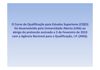 O Curso de Qualificação para Estudos Superiores (CQES) 
  Curso de Qualificação para Estudos Superiores
  foi desenvolvido pela Universidade Aberta (UAb) ao 
                                            (      )
abrigo do protocolo assinado a 3 de Fevereiro de 2010 
com a Agência Nacional para a Qualificação, I.P. (ANQ).
          ê            l           lf            (   )
 