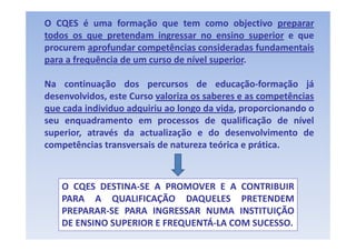 O CQES é uma formação que tem como objectivo preparar
todos os que pretendam ingressar no ensino superior e que
          q p               g                    p    q
procurem aprofundar competências consideradas fundamentais
para a frequência de um curso de nível superior.

Na continuação dos percursos de educação‐formação já
desenvolvidos,
desenvolvidos este Curso valoriza os saberes e as competências
que cada individuo adquiriu ao longo da vida, proporcionando o
seu enquadramento em processos de qualificação de nível
superior, através da actualização e do desenvolvimento de
competências transversais de natureza teórica e prática.



   O CQES DESTINA‐SE A PROMOVER E A CONTRIBUIR
   PARA A QUALIFICAÇÃO DAQUELES PRETENDEM
   PREPARAR‐SE PARA INGRESSAR NUMA INSTITUIÇÃO
   DE ENSINO SUPERIOR E FREQUENTÁ‐LA COM SUCESSO.
 